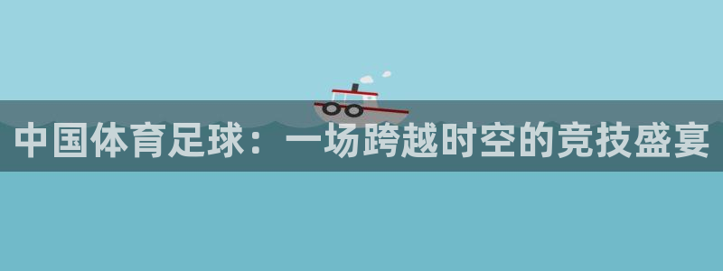 360足球直播：中国体育足球：一场跨越时空的竞技盛宴